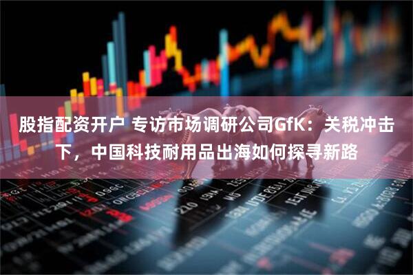 股指配资开户 专访市场调研公司GfK：关税冲击下，中国科技耐用品出海如何探寻新路