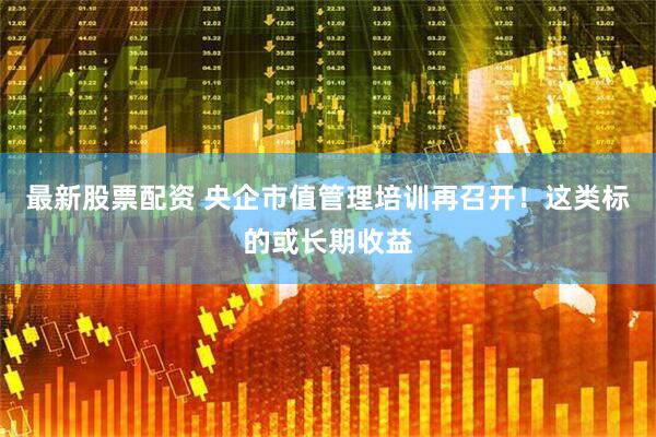 最新股票配资 央企市值管理培训再召开！这类标的或长期收益