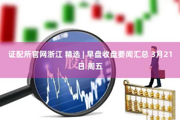 证配所官网浙江 精选 | 早盘收盘要闻汇总 3月21日 周五