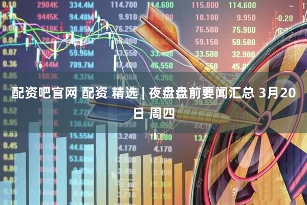 配资吧官网 配资 精选 | 夜盘盘前要闻汇总 3月20日 周四
