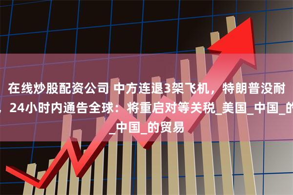 在线炒股配资公司 中方连退3架飞机，特朗普没耐心了，24小时内通告全球：将重启对等关税_美国_中国_的贸易