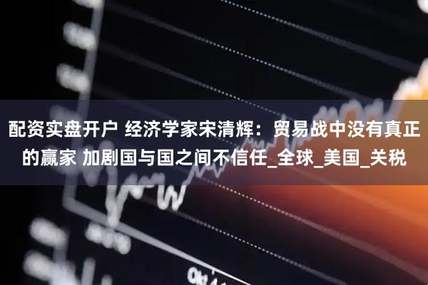 配资实盘开户 经济学家宋清辉：贸易战中没有真正的赢家 加剧国与国之间不信任_全球_美国_关税