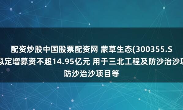 配资炒股中国股票配资网 蒙草生态(300355.SZ)：拟定增募资不超14.95亿元 用于三北工程及防沙治沙项目等