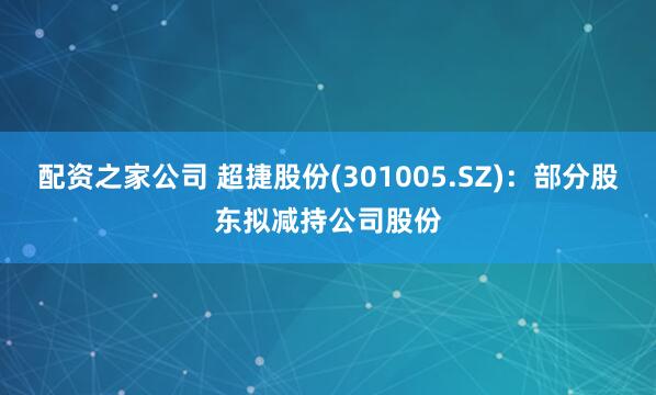 配资之家公司 超捷股份(301005.SZ)：部分股东拟减持公司股份