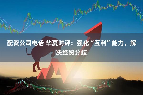 配资公司电话 华夏时评：强化“互利”能力，解决经贸分歧