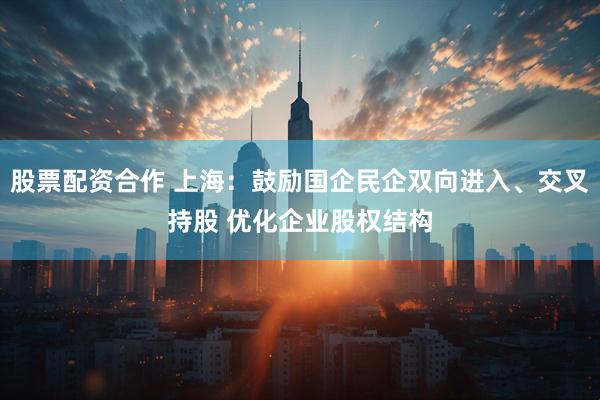 股票配资合作 上海：鼓励国企民企双向进入、交叉持股 优化企业股权结构