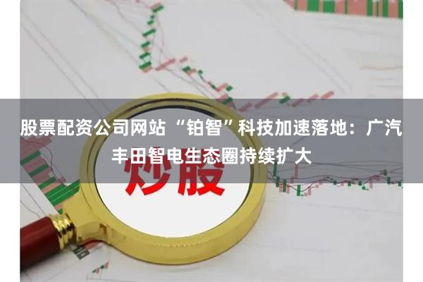 股票配资公司网站 “铂智”科技加速落地：广汽丰田智电生态圈持续扩大