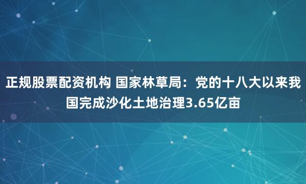 正规股票配资机构 国家林草局：党的十八大以来我国完成沙化土地治理3.65亿亩