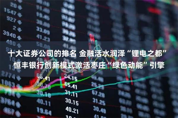 十大证券公司的排名 金融活水润泽“锂电之都” 恒丰银行创新模式激活枣庄“绿色动能”引擎