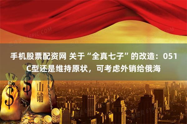 手机股票配资网 关于“全真七子”的改造：051C型还是维持原状，可考虑外销给俄海