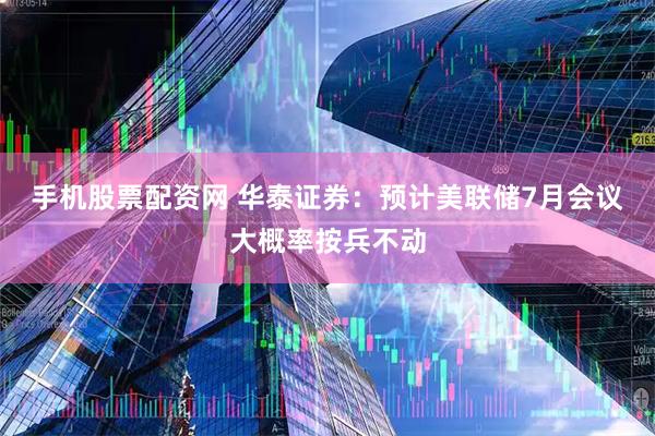 手机股票配资网 华泰证券：预计美联储7月会议大概率按兵不动