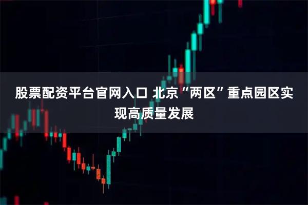 股票配资平台官网入口 北京“两区”重点园区实现高质量发展