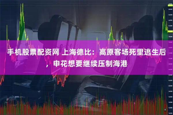 手机股票配资网 上海德比：高原客场死里逃生后，申花想要继续压制海港