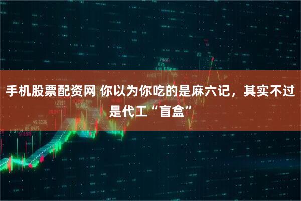 手机股票配资网 你以为你吃的是麻六记，其实不过是代工“盲盒”