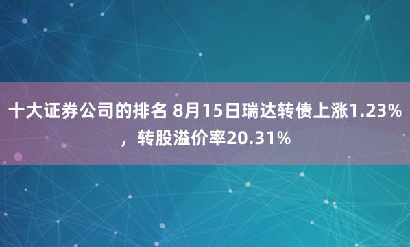 十大证券公司的排名 8月15日瑞达转债上涨1.23%，转股溢价率20.31%