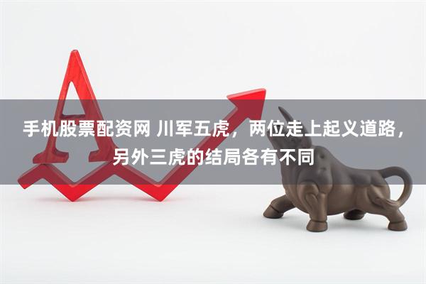 手机股票配资网 川军五虎，两位走上起义道路，另外三虎的结局各有不同