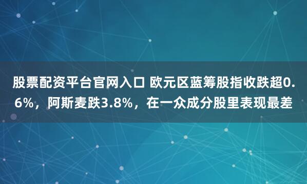 股票配资平台官网入口 欧元区蓝筹股指收跌超0.6%，阿斯麦跌3.8%，在一众成分股里表现最差