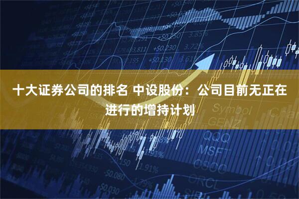 十大证券公司的排名 中设股份:公司目前无正在进行的增持计划