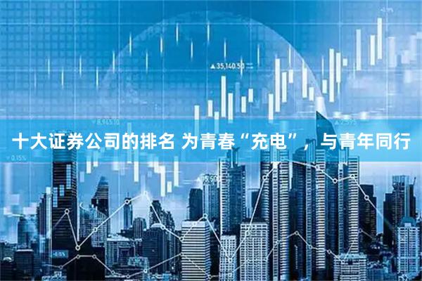 十大证券公司的排名 为青春“充电”，与青年同行
